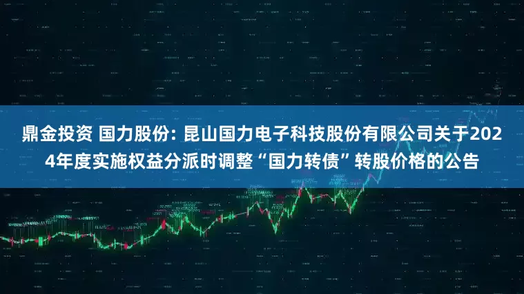 鼎金投资 国力股份: 昆山国力电子科技股份有限公司关于2024年度实施权益分派时调整“国力转债”转股价格的公告