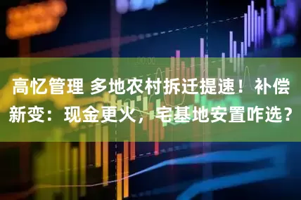 高忆管理 多地农村拆迁提速！补偿新变：现金更火，宅基地安置咋选？