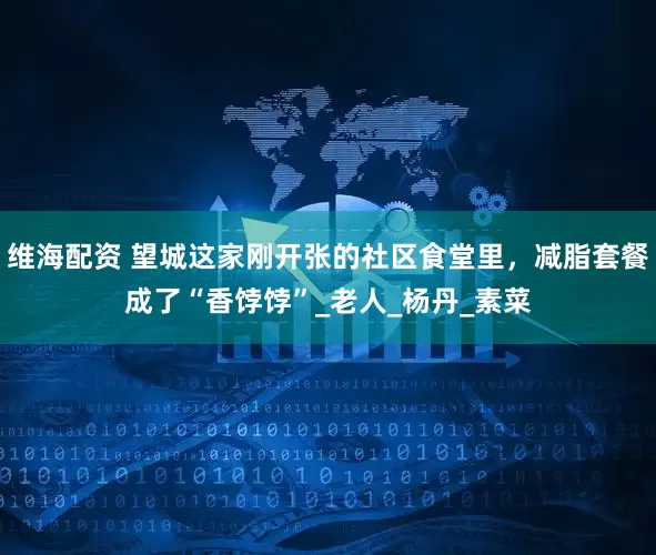 维海配资 望城这家刚开张的社区食堂里，减脂套餐成了“香饽饽”_老人_杨丹_素菜