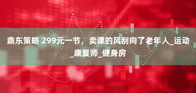 鼎东策略 299元一节，卖课的风刮向了老年人_运动_康复师_健身房