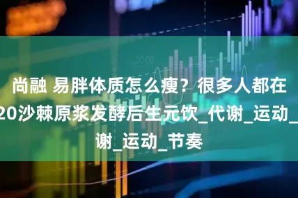 尚融 易胖体质怎么瘦？很多人都在喝V20沙棘原浆发酵后生元饮_代谢_运动_节奏