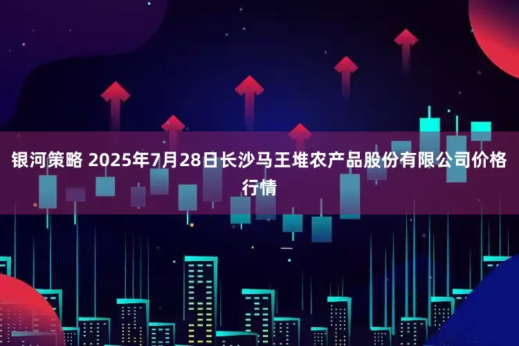 银河策略 2025年7月28日长沙马王堆农产品股份有限公司价格行情