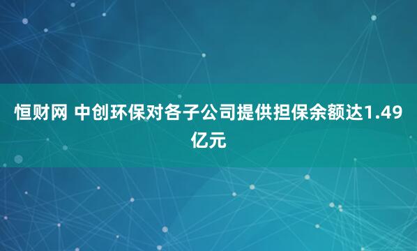 恒财网 中创环保对各子公司提供担保余额达1.49亿元