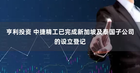 亨利投资 中捷精工已完成新加坡及泰国子公司的设立登记