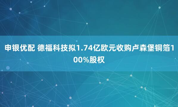 申银优配 德福科技拟1.74亿欧元收购卢森堡铜箔100%股权