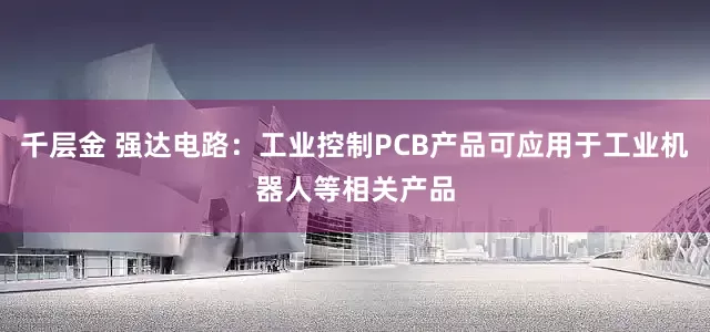 千层金 强达电路：工业控制PCB产品可应用于工业机器人等相关产品