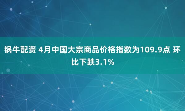 锅牛配资 4月中国大宗商品价格指数为109.9点 环比下跌3.1%