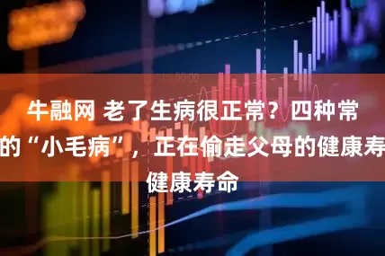 牛融网 老了生病很正常？四种常见的“小毛病”，正在偷走父母的健康寿命