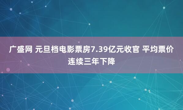 广盛网 元旦档电影票房7.39亿元收官 平均票价连续三年下降