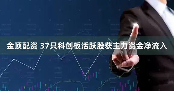 金顶配资 37只科创板活跃股获主力资金净流入