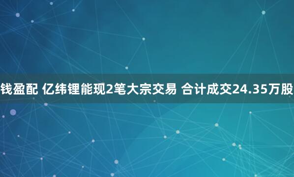 钱盈配 亿纬锂能现2笔大宗交易 合计成交24.35万股