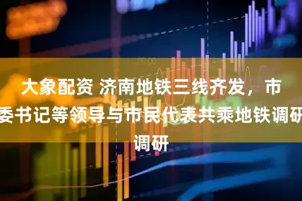 大象配资 济南地铁三线齐发，市委书记等领导与市民代表共乘地铁调研