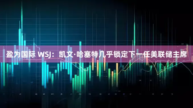 盈为国际 WSJ：凯文·哈塞特几乎锁定下一任美联储主席