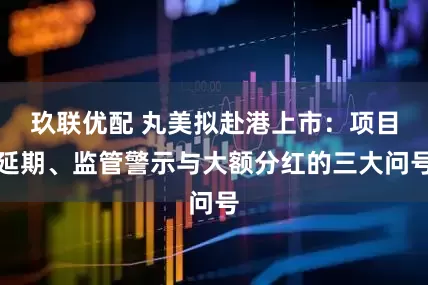 玖联优配 丸美拟赴港上市：项目延期、监管警示与大额分红的三大问号