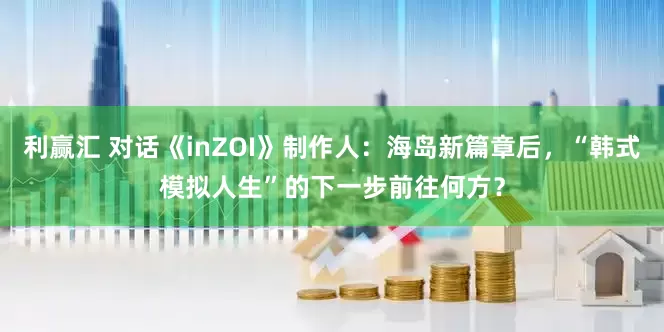 利赢汇 对话《inZOI》制作人：海岛新篇章后，“韩式模拟人生”的下一步前往何方？