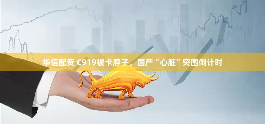 华信配资 C919被卡脖子，国产“心脏”突围倒计时