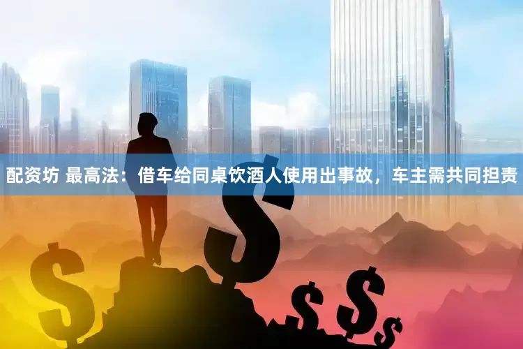 配资坊 最高法：借车给同桌饮酒人使用出事故，车主需共同担责