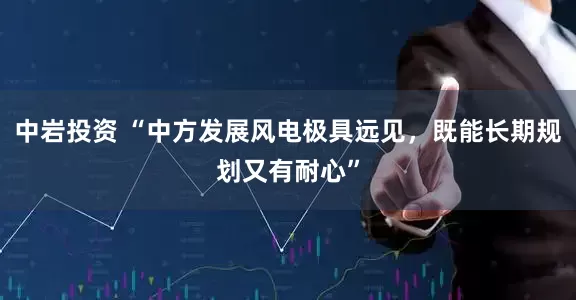 中岩投资 “中方发展风电极具远见，既能长期规划又有耐心”